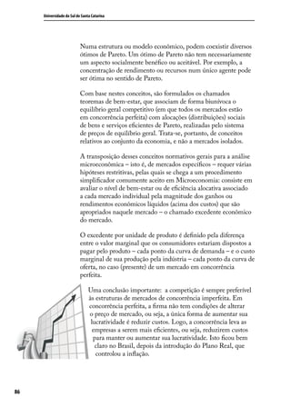Universidade do Sul de Santa Catarina

Numa estrutura ou modelo econômico, podem coexistir diversos
ótimos de Pareto. Um ótimo de Pareto não tem necessariamente
um aspecto socialmente benéfico ou aceitável. Por exemplo, a
concentração de rendimento ou recursos num único agente pode
ser ótima no sentido de Pareto.
Com base nestes conceitos, são formulados os chamados
teoremas de bem-estar, que associam de forma biunívoca o
equilíbrio geral competitivo (em que todos os mercados estão
em concorrência perfeita) com alocações (distribuições) sociais
de bens e serviços eficientes de Pareto, realizadas pelo sistema
de preços de equilíbrio geral. Trata-se, portanto, de conceitos
relativos ao conjunto da economia, e não a mercados isolados.
A transposição desses conceitos normativos gerais para a análise
microeconômica – isto é, de mercados específicos – requer várias
hipóteses restritivas, pelas quais se chega a um procedimento
simplificador comumente aceito em Microeconomia: consiste em
avaliar o nível de bem-estar ou de eficiência alocativa associado
a cada mercado individual pela magnitude dos ganhos ou
rendimentos econômicos líquidos (acima dos custos) que são
apropriados naquele mercado – o chamado excedente econômico
do mercado.
O excedente por unidade de produto é definido pela diferença
entre o valor marginal que os consumidores estariam dispostos a
pagar pelo produto – cada ponto da curva de demanda – e o custo
marginal de sua produção pela indústria – cada ponto da curva de
oferta, no caso (presente) de um mercado em concorrência
perfeita.
Uma conclusão importante: a competição é sempre preferível
às estruturas de mercados de concorrência imperfeita. Em
concorrência perfeita, a firma não tem condições de alterar
o preço de mercado, ou seja, a única forma de aumentar sua
lucratividade é reduzir custos. Logo, a concorrência leva as
empresas a serem mais eficientes, ou seja, reduzirem custos
para manter ou aumentar sua lucratividade. Isto ficou bem
claro no Brasil, depois da introdução do Plano Real, que
controlou a inflação.

86

 