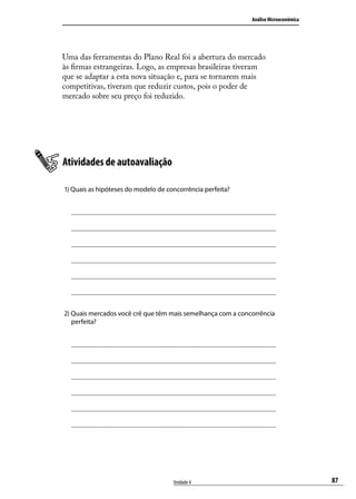 Análise Microeconômica

Uma das ferramentas do Plano Real foi a abertura do mercado
às firmas estrangeiras. Logo, as empresas brasileiras tiveram
que se adaptar a esta nova situação e, para se tornarem mais
competitivas, tiveram que reduzir custos, pois o poder de
mercado sobre seu preço foi reduzido.

Atividades de autoavaliação
1) Quais as hipóteses do modelo de concorrência perfeita?

2) Quais mercados você crê que têm mais semelhança com a concorrência
perfeita?

Unidade 4

87

 