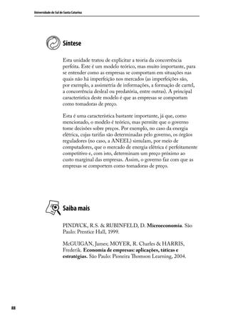 Universidade do Sul de Santa Catarina

Síntese
Esta unidade tratou de explicitar a teoria da concorrência
perfeita. Este é um modelo teórico, mas muito importante, para
se entender como as empresas se comportam em situações nas
quais não há imperfeição nos mercados (as imperfeições são,
por exemplo, a assimetria de informações, a formação de cartel,
a concorrência desleal ou predatória, entre outras). A principal
característica deste modelo é que as empresas se comportam
como tomadoras de preço.
Esta é uma característica bastante importante, já que, como
mencionado, o modelo é teórico, mas permite que o governo
tome decisões sobre preços. Por exemplo, no caso da energia
elétrica, cujas tarifas são determinadas pelo governo, os órgãos
reguladores (no caso, a ANEEL) simulam, por meio de
computadores, que o mercado de energia elétrica é perfeitamente
competitivo e, com isto, determinam um preço próximo ao
custo marginal das empresas. Assim, o governo faz com que as
empresas se comportem como tomadoras de preço.

Saiba mais
PINDYCK, R.S. & RUBINFELD, D. Microeconomia. São
Paulo: Prentice Hall, 1999.
McGUIGAN, James; MOYER, R. Charles & HARRIS,
Frederik. Economia de empresas: aplicações, táticas e
estratégias. São Paulo: Pioneira Thomson Learning, 2004.

88

 