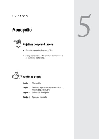 unidade 5

Monopólio
Objetivos de aprendizagem
„„

Discutir o conceito de monopólio.

„„

Compreender que esta estrutura de mercado é
socialmente ineficiente.

Seções de estudo
Seção 1

Monopólio

Seção 2
Seção 3

Decisão de produzir do monopolista maximização de lucros
Causas do monopólio

Seção 4

Poder de mercado

5

 