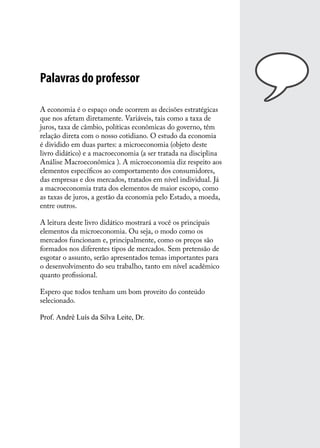 Palavras do professor
A economia é o espaço onde ocorrem as decisões estratégicas
que nos afetam diretamente. Variáveis, tais como a taxa de
juros, taxa de câmbio, políticas econômicas do governo, têm
relação direta com o nosso cotidiano. O estudo da economia
é dividido em duas partes: a microeconomia (objeto deste
livro didático) e a macroeconomia (a ser tratada na disciplina
Análise Macroeconômica ). A microeconomia diz respeito aos
elementos específicos ao comportamento dos consumidores,
das empresas e dos mercados, tratados em nível individual. Já
a macroeconomia trata dos elementos de maior escopo, como
as taxas de juros, a gestão da economia pelo Estado, a moeda,
entre outros.
A leitura deste livro didático mostrará a você os principais
elementos da microeconomia. Ou seja, o modo como os
mercados funcionam e, principalmente, como os preços são
formados nos diferentes tipos de mercados. Sem pretensão de
esgotar o assunto, serão apresentados temas importantes para
o desenvolvimento do seu trabalho, tanto em nível acadêmico
quanto profissional.
Espero que todos tenham um bom proveito do conteúdo
selecionado.
Prof. André Luís da Silva Leite, Dr.

 