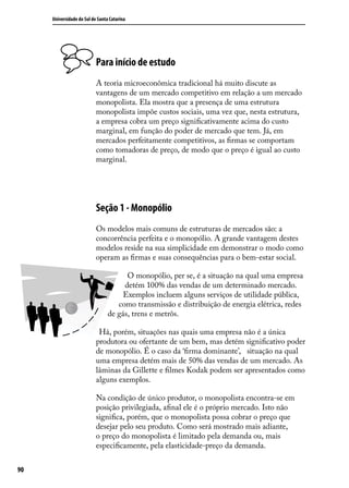 Universidade do Sul de Santa Catarina

Para início de estudo
A teoria microeconômica tradicional há muito discute as
vantagens de um mercado competitivo em relação a um mercado
monopolista. Ela mostra que a presença de uma estrutura
monopolista impõe custos sociais, uma vez que, nesta estrutura,
a empresa cobra um preço significativamente acima do custo
marginal, em função do poder de mercado que tem. Já, em
mercados perfeitamente competitivos, as firmas se comportam
como tomadoras de preço, de modo que o preço é igual ao custo
marginal.

Seção 1 - Monopólio
Os modelos mais comuns de estruturas de mercados são: a
concorrência perfeita e o monopólio. A grande vantagem destes
modelos reside na sua simplicidade em demonstrar o modo como
operam as firmas e suas consequências para o bem-estar social.
O monopólio, per se, é a situação na qual uma empresa
detém 100% das vendas de um determinado mercado.
Exemplos incluem alguns serviços de utilidade pública,
como transmissão e distribuição de energia elétrica, redes
de gás, trens e metrôs.
Há, porém, situações nas quais uma empresa não é a única
produtora ou ofertante de um bem, mas detém significativo poder
de monopólio. É o caso da ‘firma dominante’, situação na qual
uma empresa detém mais de 50% das vendas de um mercado. As
lâminas da Gillette e filmes Kodak podem ser apresentados como
alguns exemplos.
Na condição de único produtor, o monopolista encontra-se em
posição privilegiada, afinal ele é o próprio mercado. Isto não
significa, porém, que o monopolista possa cobrar o preço que
desejar pelo seu produto. Como será mostrado mais adiante,
o preço do monopolista é limitado pela demanda ou, mais
especificamente, pela elasticidade-preço da demanda.
90

 