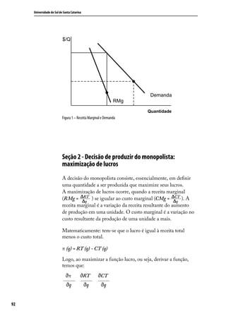Universidade do Sul de Santa Catarina

$/Q

Demanda
RMg
Quantidade

Figura 1 – Receita Marginal e Demanda

Seção 2 - Decisão de produzir do monopolista:
maximização de lucros
A decisão do monopolista consiste, essencialmente, em definir
uma quantidade a ser produzida que maximize seus lucros.
A maximização de lucros ocorre, quando a receita marginal
(RMg = RT ) se igualar ao custo marginal (CMg = CT ). A
q
q
receita marginal é a variação da receita resultante do aumento
de produção em uma unidade. O custo marginal é a variação no
custo resultante da produção de uma unidade a mais.
Matematicamente: tem-se que o lucro é igual à receita total
menos o custo total.
π (q) = RT (q) - CT (q)
Logo, ao maximizar a função lucro, ou seja, derivar a função,
temos que:
π

CT

q
92

RT
q

q

 