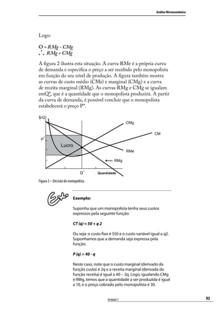 Análise Microeconômica

Logo:
O = RMg - CMg
.
. . RMg = CMg
A figura 2 ilustra esta situação. A curva RMe é a própria curva
de demanda e especifica o preço a ser recebido pelo monopolista
em função do seu nível de produção. A figura também mostra
as curvas de custo médio (CMe) e marginal (CMg) e a curva
de receita marginal (RMg). As curvas RMg e CMg se igualam
emQ*, que é a quantidade que o monopolista produzirá. A partir
da curva de demanda, é possível concluir que o monopolista
estabelecerá o preço P*.
$/Q
CMg
CMe
P*

Lucro
RMe
RMg
Q*

Quantidade

Figura 2 – Decisão do monopolista

Exemplo:
Suponha que um monopolista tenha seus custos
expressos pela seguinte função:
CT (q) = 50 + q 2
Ou seja: o custo fixo é $50 e o custo variável igual a q2.
Suponhamos que a demanda seja expressa pela
função:
P (q) = 40 - q
Neste caso, note que o custo marginal (derivado da
função custo) é 2q e a receita marginal (derivada da
função receita) é igual a 40 – 2q. Logo, igualando CMg
e RMg, temos que a quantidade a ser produzida é igual
a 10, e o preço cobrado pelo monopolista é 30.
Unidade 5

93

 