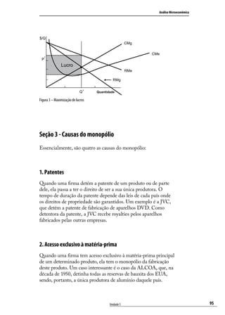 Análise Microeconômica

$/Q
CMg
CMe
P

*

Lucro
RMe
RMg
Q*

Quantidade

Figura 3 – Maximização de lucros

Seção 3 - Causas do monopólio
Essencialmente, são quatro as causas do monopólio:

1. Patentes
Quando uma firma detém a patente de um produto ou de parte
dele, ela passa a ter o direito de ser a sua única produtora. O
tempo de duração da patente depende das leis de cada país onde
os direitos de propriedade são garantidos. Um exemplo é a JVC,
que detém a patente de fabricação de aparelhos DVD. Como
detentora da patente, a JVC recebe royalties pelos aparelhos
fabricados pelas outras empresas.

2. Acesso exclusivo à matéria-prima
Quando uma firma tem acesso exclusivo à matéria-prima principal
de um determinado produto, ela tem o monopólio da fabricação
deste produto. Um caso interessante é o caso da ALCOA, que, na
década de 1950, detinha todas as reservas de bauxita dos EUA,
sendo, portanto, a única produtora de alumínio daquele país.

Unidade 5

95

 