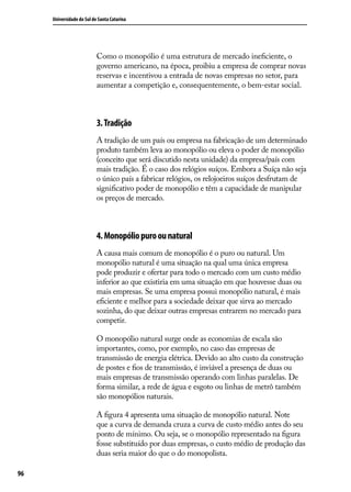 Universidade do Sul de Santa Catarina

Como o monopólio é uma estrutura de mercado ineficiente, o
governo americano, na época, proibiu a empresa de comprar novas
reservas e incentivou a entrada de novas empresas no setor, para
aumentar a competição e, consequentemente, o bem-estar social.

3. Tradição
A tradição de um país ou empresa na fabricação de um determinado
produto também leva ao monopólio ou eleva o poder de monopólio
(conceito que será discutido nesta unidade) da empresa/país com
mais tradição. É o caso dos relógios suíços. Embora a Suíça não seja
o único país a fabricar relógios, os relojoeiros suíços desfrutam de
significativo poder de monopólio e têm a capacidade de manipular
os preços de mercado.

4. Monopólio puro ou natural
A causa mais comum de monopólio é o puro ou natural. Um
monopólio natural é uma situação na qual uma única empresa
pode produzir e ofertar para todo o mercado com um custo médio
inferior ao que existiria em uma situação em que houvesse duas ou
mais empresas. Se uma empresa possui monopólio natural, é mais
eficiente e melhor para a sociedade deixar que sirva ao mercado
sozinha, do que deixar outras empresas entrarem no mercado para
competir.
O monopólio natural surge onde as economias de escala são
importantes, como, por exemplo, no caso das empresas de
transmissão de energia elétrica. Devido ao alto custo da construção
de postes e fios de transmissão, é inviável a presença de duas ou
mais empresas de transmissão operando com linhas paralelas. De
forma similar, a rede de água e esgoto ou linhas de metrô também
são monopólios naturais.
A figura 4 apresenta uma situação de monopólio natural. Note
que a curva de demanda cruza a curva de custo médio antes do seu
ponto de mínimo. Ou seja, se o monopólio representado na figura
fosse substituído por duas empresas, o custo médio de produção das
duas seria maior do que o do monopolista.
96

 