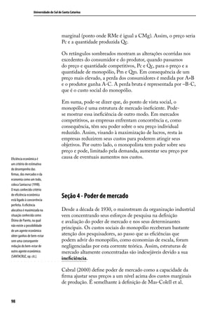 Universidade do Sul de Santa Catarina

marginal (ponto onde RMe é igual a CMg). Assim, o preço seria
Pc e a quantidade produzida Qc.
Os retângulos sombreados mostram as alterações ocorridas nos
excedentes do consumidor e do produtor, quando passamos
do preço e quantidade competitivos, Pc e Qc, para o preço e a
quantidade de monopólio, Pm e Qm. Em consequência de um
preço mais elevado, a perda dos consumidores é medida por A+B
e o produtor ganha A-C. A perda bruta é representada por –B-C,
que é o custo social do monopólio.

Eficiência econômica é
um critério de estimativa
do desempenho das
firmas, dos mercados e da
economia como um todo,
coloca Santacruz (1998).
O mais conhecido critério
de eficiência econômica
está ligado à concorrência
perfeita. A eficência
alocativa é maximizada na
situação conhecida como
Ótimo de Pareto, na qual
não existe a possibilidade
de um agente econômico
obter ganhos de bem-estar
sem uma consequente
redução do bem-estar de
outro agente econômico.
(SANTACRUZ, op. cit.).

Em suma, pode-se dizer que, do ponto de vista social, o
monopólio é uma estrutura de mercado ineficiente. Podese mostrar essa ineficiência de outro modo. Em mercados
competitivos, as empresas enfrentam concorrência e, como
consequência, têm seu poder sobre o seu preço individual
reduzido. Assim, visando à maximização de lucros, resta às
empresas reduzirem seus custos para poderem atingir seus
objetivos. Por outro lado, o monopolista tem poder sobre seu
preço e pode, limitado pela demanda, aumentar seu preço por
causa de eventuais aumentos nos custos.

Seção 4 - Poder de mercado
Desde a década de 1930, o mainstream da organização industrial
vem concentrando seus esforços de pesquisa na definição
e avaliação do poder de mercado e nos seus determinantes
principais. Os custos sociais do monopólio receberam bastante
atenção dos pesquisadores, ao passo que as eficiências que
podem advir do monopólio, como economias de escala, foram
negligenciadas por esta corrente teórica. Assim, estruturas de
mercado altamente concentradas são indesejáveis devido a sua
ineficiência.
Cabral (2000) define poder de mercado como a capacidade da
firma ajustar seus preços a um nível acima dos custos marginais
de produção. É semelhante à definição de Mas-Colell et al.

98

 