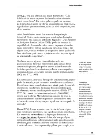Análise Microeconômica

(1995, p. 383.), que afirmam que poder de mercado é “[...] a
habilidade de alterar os preços de forma lucrativa acima dos
níveis competitivos”. Em outras palavras, poder de mercado
pode ser definido como o poder de uma empresa de fixar preços,
significativa e persistentemente, acima do nível competitivo, com
efeito lucrativo.
Além das definições usuais dos manuais de organização
industrial, é interessante atentar para as definições dos órgãos
responsáveis pela legislação antitruste. Segundo o Departamento
de Justiça dos Estados Unidos (DOJ), “poder de mercado é a
capacidade de, de modo lucrativo, manter os preços acima dos
níveis competitivos por um significante período de tempo. Em
alguns casos, o único produtor de um produto para o qual não há
bens substitutos pode manter o preço a um nível superior àquele
de um mercado competitivo”.
Similarmente, em algumas circunstâncias, onde um
pequeno número de firmas é responsável pelas vendas de um
determinado produto, elas podem exercer poder de mercado,
inclusive aproximando-se do desempenho de um monopolista,
coordenando suas ações, tanto explicita quanto implicitamente.”
(DOJ and FTC, 1997).
Em outros casos, uma única firma pode, unilateralmente, exercer
poder de mercado, o que caracteriza a conduta não coordenada.
Em todos os casos, o resultado do exercício de poder de mercado
implica uma transferência de riqueza dos consumidores para
os ofertantes, ou uma má alocação dos recursos. (DOJ e FTC,
1997). No caso de condutas não coordenadas, Stoft (2001)
mostra que “poder de Mercado implica aumento de preço e,
consequentemente, transfere riqueza dos consumidores para
todos os ofertantes, não apenas para aquele que exerceu poder de
mercado.”
Possas (1996) destaca um outro conceito, também de origem
mais jurídica que econômica, e de significado muito semelhante.
Ele aparece na lei brasileira: é o de posição dominante e
seu respectivo abuso. Apesar da ênfase distinta que alguns
intérpretes colocam na independência de ação que este conceito
envolveria, para os efeitos antitruste concretos tal distinção não
é muito relevante. Uma empresa oligopolista, por exemplo, tem
Unidade 5

Lei 8884 de 11 de junho
de 1994 (disponível em
<http:// www.senado.
gov.br, acessado em 30 de
março de 2001>)

“Ocorre posição
dominante, quando
uma empresa ou grupo
de empresas controla
parcela substancial de
mercado relevante, como
fornecedor, intermediário,
adquirente ou financiador
de um produto, serviço ou
tecnologia a ele relativa”
(Lei 8.884 de 11 de Junho
de 1994, art. 20, 2º). O
parágrafo 3º da mesma
lei afirma que a parcela
relevante é de 30% do
mercado.

99

 