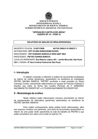 DEPARTAMENTO DE POLÍCIA FEDERAL UADIP/DELEFIN/SR/DPF/SP Página 1 de 280
SERVIÇO PÚBLICO
MINISTÉRIO DA JUSTIÇA
DEPARTAMENTO DE POLÍCIA FEDERAL
SUPERINTENDÊNCIA REGIONAL EM SÃO PAULO
“OPERAÇÃO CASTELO DE AREIA”
EQUIPE SP 14 – ITEM 16
RELATÓRIO DE ANÁLISE DE MÍDIAAPREENDIDA
INQUÉRITO POLICIAL 12-0071/2009 AUTOS 2008.61.81.000237-1
DESTINATÁRIO: DPF OTAVIO MARGONARI RUSSO
INVESTIGANTE: EPF EVANDRO MARCELO REIS SANT’ANA
INVESTIGADO: PIETRO GIAVINA BIANCHI
LOCAL DA APREENSÃO: Rua Ribeiro Lisboa, 501 – Jardim Morumbi, São Paulo
MBA n.º029/09– 6ª Vara Criminal Federal de São Paulo
I - Introdução
O relatório presente é referente à análise de documentos localizados
no interior de mídias (pendrives), apreendidos na residência do investigado
PIETRO GIAVINA BIANCHI, “PIETRO” ex-diretor e atual consultor do Grupo
Camargo Corrêa, previamente selecionados por equipe de Policiais Federais e
trazidos aos autos na forma dos Laudos Periciais de n° 2698/2009-
NUCRIM/SETEC/SR/DPF/SP e 3176/2009-NUCRIM/SETEC/SR/DPF/SP.
II - Metodologia de análise
Neste relatório estão relacionados arquivos encontrados no interior
de equipamentos de informática (pendrives) apreendidos na residência de
PIETRO GIAVINA BIANCHI.
Para melhor embasamento desta análise foram relacionados, além
dos arquivos contidos nos pendrives, uma série de documentos apreendidos no
interior de uma pasta verde apreendida na sala de trabalho de PIETRO e que
estão encartados aos autos como parte do apenso VII.
 