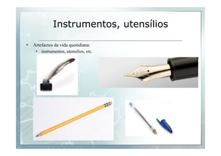 Instrumentos, utensílios 
§ Artefactos da vida quotidiana: 
§ instrumentos, utensílios, etc. 
 