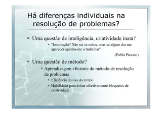 Há diferenças individuais na 
resolução de problemas? 
§ Uma questão de inteligência, criatividade inata? 
§ “Inspiração? Não sei se existe, mas se algum dia me 
aparecer apanha-me a trabalhar” 
(Pablo Picasso) 
§ Uma questão de método? 
§ Aprendizagem eficiente do método de resolução 
de problemas 
§ Eficiência do uso do tempo 
§ Habilidade para evitar efectivamente bloqueios de 
criatividade 
 