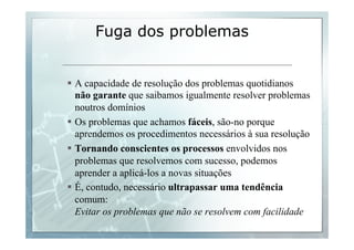 Fuga dos problemas 
§ A capacidade de resolução dos problemas quotidianos 
não garante que saibamos igualmente resolver problemas 
noutros domínios 
§ Os problemas que achamos fáceis, são-no porque 
aprendemos os procedimentos necessários à sua resolução 
§ Tornando conscientes os processos envolvidos nos 
problemas que resolvemos com sucesso, podemos 
aprender a aplicá-los a novas situações 
§ É, contudo, necessário ultrapassar uma tendência 
comum: 
Evitar os problemas que não se resolvem com facilidade 
 