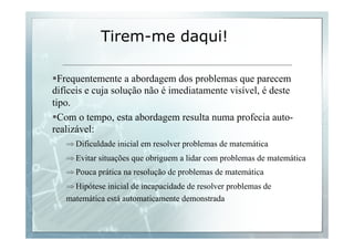 Tirem-me daqui! 
§ Frequentemente a abordagem dos problemas que parecem 
difíceis e cuja solução não é imediatamente visível, é deste 
tipo. 
§ Com o tempo, esta abordagem resulta numa profecia auto-realizável: 
⇒ Dificuldade inicial em resolver problemas de matemática 
⇒ Evitar situações que obriguem a lidar com problemas de matemática 
⇒ Pouca prática na resolução de problemas de matemática 
⇒ Hipótese inicial de incapacidade de resolver problemas de 
matemática está automaticamente demonstrada 
 