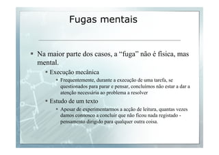 Fugas mentais 
§ Na maior parte dos casos, a “fuga” não é física, mas 
mental. 
§ Execução mecânica 
§ Frequentemente, durante a execução de uma tarefa, se 
questionados para parar e pensar, concluímos não estar a dar a 
atenção necessária ao problema a resolver 
§ Estudo de um texto 
§ Apesar de experimentarmos a acção de leitura, quantas vezes 
damos connosco a concluir que não ficou nada registado - 
pensamento dirigido para qualquer outra coisa. 
 