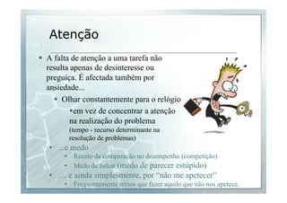 Atenção 
§ A falta de atenção a uma tarefa não 
resulta apenas de desinteresse ou 
preguiça. É afectada também por 
ansiedade... 
§ Olhar constantemente para o relógio 
§ em vez de concentrar a atenção 
na realização do problema 
(tempo - recurso determinante na 
resolução de problemas) 
• ...e medo 
• Receio da comparação no desempenho (competição) 
• Medo de falhar (medo de parecer estúpido) 
• … e ainda simplesmente, por “não me apetecer” 
• Frequentemente temos que fazer aquilo que não nos apetece. 
 