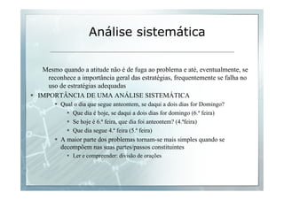 Análise sistemática 
Mesmo quando a atitude não é de fuga ao problema e até, eventualmente, se 
reconhece a importância geral das estratégias, frequentemente se falha no 
uso de estratégias adequadas 
§ IMPORTÂNCIA DE UMA ANÁLISE SISTEMÁTICA 
§ Qual o dia que segue anteontem, se daqui a dois dias for Domingo? 
§ Que dia é hoje, se daqui a dois dias for domingo (6.ª feira) 
§ Se hoje é 6.ª feira, que dia foi anteontem? (4.ªfeira) 
§ Que dia segue 4.ª feira (5.ª feira) 
§ A maior parte dos problemas tornam-se mais simples quando se 
decompõem nas suas partes/passos constituintes 
§ Ler e compreender: divisão de orações 
 