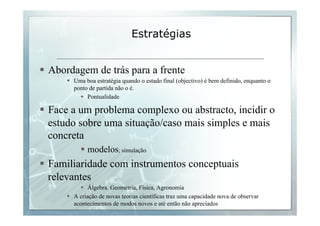 Estratégias 
§ Abordagem de trás para a frente 
§ Uma boa estratégia quando o estado final (objectivo) é bem definido, enquanto o 
ponto de partida não o é. 
§ Pontualidade 
§ Face a um problema complexo ou abstracto, incidir o 
estudo sobre uma situação/caso mais simples e mais 
concreta 
§ modelos; simulação 
§ Familiaridade com instrumentos conceptuais 
relevantes 
§ Álgebra. Geometria, Física, Agronomia 
§ A criação de novas teorias científicas traz uma capacidade nova de observar 
acontecimentos de modos novos e até então não apreciados 
 