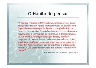 O Hábito de pensar 
"A grande tradição intelectual que chegou até nós, desde 
Pitágoras e Platão, nunca se interrompeu ou perdeu com 
bagatelas como o saque de Roma, o triunfo de Átila ou 
todas as invasões bárbaras da idade das trevas. Apenas se 
perdeu após a introdução da imprensa, o descobrimento 
da América, a fundação da Royal Society e todo o 
progresso do Renascimento e do mundo moderno. Foi aí, 
se o foi em qualquer parte, que se perdeu ou se quebrou o 
longo fio, fino e delicado, que vinha desde a antiguidade 
remota. O fio dessa rara mania dos homens - o hábito de 
pensar" 
G. K. Chesterton, 1933, St. Thomas Aquinas, cap. III 
 