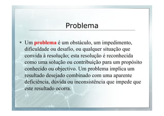 Problema 
§ Um problema é um obstáculo, um impedimento, 
dificuldade ou desafio, ou qualquer situação que 
convida à resolução; esta resolução é reconhecida 
como uma solução ou contribuição para um propósito 
conhecido ou objectivo. Um problema implica um 
resultado desejado combinado com uma aparente 
deficiência, dúvida ou inconsistência que impede que 
este resultado ocorra. 
 