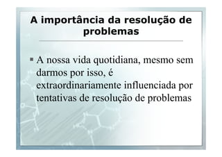 A importância da resolução de 
problemas 
§ A nossa vida quotidiana, mesmo sem 
darmos por isso, é 
extraordinariamente influenciada por 
tentativas de resolução de problemas 
 
