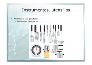 Instrumentos, utensílios 
§ Artefactos da vida quotidiana: 
§ instrumentos, utensílios, etc. 
 