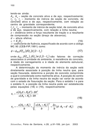 100
Sitientibus, Feira de Santana, n.28, p.91-108, jan./jun. 2003
tendo-se ainda:
Ab
, Aa
– seção de concreto ativo e de aço, respectivamente;
Ic
, Ib
, Ia
– momento de inércia da seção de concreto, de
concreto ativo e de aço, respectivamente, com relação ao
centro de gravidade correspondente;
Ix
,Ibx
Iax
– momento de inércia da seção total, de concreto ativo
e de aço, respectivamente, com relação a linha neutra;
z – distância entre a força resultante de tração e a resultante
de compressão na seção (braço de alavanca);
d – altura efetiva;
a = Es
/Ec
; (16)
f - coeficiente de fluência, especificado de acordo com o código
MC 90 (CEB-FIP,1991) como:
onde são fatores de correção
associados à umidade do ambiente, à resistência do concreto,
à idade do carregamento e à idade do elemento estrutural,
respectivamente.
A determinação do momento de inércia da seção está
diretamente associada à posição da linha neutra que, para
seção fissurada, determina a porção de concreto comprimida
a qual é considerada como realmente ativa. A posição do centro
de gravidade e da linha neutra da seção vai variar de acordo
com o estado de fissuração da seção. Para o estádio I e para
o estádio II, a posição da linha neutra pode ser estabelecida
pelas equações (18) e (19), respectivamente:
( ) ( ) ( )ococmRH tttf -= bbbff (17)
( ) ( ) ( )ococmRH ttet,f, -bbbf
( )
( ) bhAA
bhdAdA
x
SS
2
SS
1
+¢+
+¢¢+
=
a
a
(18)
( ) ( )
( )SS
2
SSSS
2 AdAd
b
2
b
AA
b
AA
x ¢×¢+×+ú
û
ù
ê
ë
é ¢+
+
¢+
-=
aaa
(19)
 