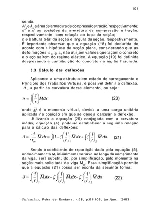101
Sitientibus, Feira de Santana, n.28, p.91-108, jan./jun. 2003
sendo:
A’s
e As
a área de armadura de compressão e tração, respectivamente;
d’ e d as posições da armadura de compressão e tração,
respectivamente, com relação ao topo da seção;
h e b altura total da seção e largura da seção, respectivamente.
É importante observar que a equação (18) foi deduzida de
acordo com a hipótese da seção plana, considerando que as
deformações não atinjam valores que façam o concreto
e o aço saírem do regime elástico. A equação (19) foi definida
desprezando a contribuição do concreto na região fissurada.
3.3 Cálculo das deflexões
Aplicando a uma estrutura em estado de carregamento o
Princípio dos Trabalhos Virtuais, é possível definir a deflexão,
, a partir da curvatura desse elemento, ou seja:
onde é o momento virtual, devido a uma carga unitária
aplicada na posição em que se deseja calcular a deflexão.
Utilizando a equação (20) conjugada com a curvatura
média, equação (4), pode-se estabelecer a seguinte relação
para o cálculo das deflexões:
Sendo o coeficiente de repartição dado pela equação (5),
onde o momento M, inicialmente variável ao longo do comprimento
da viga, será substituído, por simplificação, pelo momento na
seção mais solicitada da viga Md
. Essa simplificação permite
que a equação (21) possa ser escrita da seguinte forma:
Ce e Se
d
ò ÷
ø
ö
ç
è
æ
=
L
dxM
r
1
d (20)
M
( ) dx.M.
r
1
dx.M.
r
1
1dx.M.
r
1
21m
òòò ÷
ø
ö
ç
è
æ
+÷
ø
ö
ç
è
æ
-== zzd (21)
dx.M.
r
1
dx.M.
r
1
dx.M.
r
1
211
òòò ÷
ø
ö
ç
è
æ
+÷
ø
ö
ç
è
æ
-÷
ø
ö
ç
è
æ
= zzd (22)
 