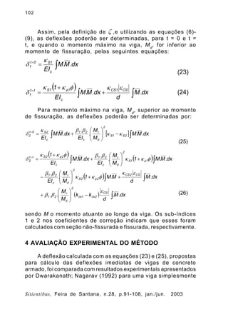 102
Sitientibus, Feira de Santana, n.28, p.91-108, jan./jun. 2003
Assim, pela definição de ,e utilizando as equações (6)-
(9), as deflexões poderão ser determinadas, para t = 0 e t =
t, e quando o momento máximo na viga, Md
, for inferior ao
momento de fissuração, pelas seguintes equações:
Para momento máximo na viga, Md
, superior ao momento
de fissuração, as deflexões poderão ser determinadas por:
sendo M o momento atuante ao longo da viga. Os sub-índices
1 e 2 nos coeficientes de correção indicam que esses foram
calculados com seção não-fissurada e fissurada, respectivamente.
4 AVALIAÇÃO EXPERIMENTAL DO MÉTODO
A deflexão calculada com as equações (23) e (25), propostas
para cálculo das deflexões imediatas de vigas de concreto
armado, foi comparada com resultados experimentais apresentados
por Dwarakanath; Nagarav (1992) para uma viga simplesmente
z
dx.M.M
EIc
1S0t
1 ò== k
d
(23)
( )
òò +
+
==
dx.M
d
dx.M.M
EI
1 CS1CS
c
11Stt
1
ekfkk
d
f
(24)
[ ] dx.M.M
M
M
.
EI
.
dx.M.M
EI
2S1S
2
d
r
c
21
c
2S0t
2 òò -÷÷
ø
ö
çç
è
æ
+==
kk
bbk
d
(25)
( ) ( )
( )
( ) dx.M.
d
kk
M
M
..
dx.M
d
M.M1
M
M
.
EI
.
dx.M.M1
M
M
.
EI
.
dx.M.M
EI
1
CS
2cs1cs
2
d
r
21
CS2CS
22S
2
d
r
c
21
11S
2
d
r
c
21
c
22Stt
2
ò
òò
òò
-÷÷
ø
ö
çç
è
æ
+
++÷÷
ø
ö
çç
è
æ
-
+÷÷
ø
ö
çç
è
æ
+
+
==
e
bb
ek
fkk
bb
fkk
bbfkk
d
f
f
f
(26)
 