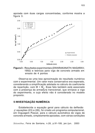 103
Sitientibus, Feira de Santana, n.28, p.91-108, jan./jun. 2003
apoiada com duas cargas concentradas, conforme mostra a
figura 3.
Figura 3 – Resultados experimentais (DWARAKANATH; NAGARAV,
1992) e teóricos para viga de concreto armado em
ensaio de 4 pontos
Observa-se uma boa aproximação do resultado numérico
com o experimental. Um valor mais conservativo era esperado,
considerando a simplificação adotada no cálculo do coeficiente
de repartição, com M = Md
. Esse fato também está associado
com a presença da armadura transversal, que enrijece a viga
do experimento, e cujo efeito não é considerado no modelo
proposto.
5 INVESTIGAÇÃO NUMÉRICA
Estabelecida a equação geral para cálculo da deflexão
equações (23) a (26), foi criado um programa computacional,
em linguagem Pascal, para o cálculo automático de vigas de
concreto armado, simplesmente apoiadas, com várias condições
0.00
0.50
1.00
1.50
2.00
2.50
0.00 0.50 1.00 1.50 2.00 2.50 3.00
Deflexão (mm)
Pa/bd
2
(N/mm
2
)
Experimental
Modelo proposto
a = 600.0 mm
b = 100 .0mm
d = 181.9 mm
r = 0.76%
d
 