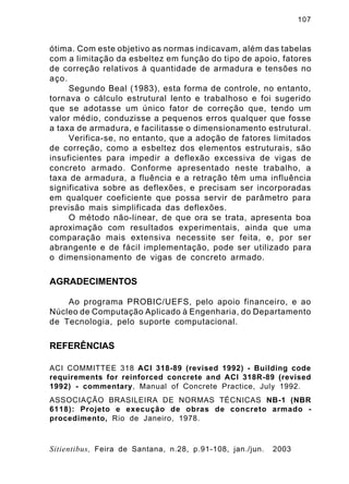 107
Sitientibus, Feira de Santana, n.28, p.91-108, jan./jun. 2003
ótima. Com este objetivo as normas indicavam, além das tabelas
com a limitação da esbeltez em função do tipo de apoio, fatores
de correção relativos à quantidade de armadura e tensões no
aço.
Segundo Beal (1983), esta forma de controle, no entanto,
tornava o cálculo estrutural lento e trabalhoso e foi sugerido
que se adotasse um único fator de correção que, tendo um
valor médio, conduzisse a pequenos erros qualquer que fosse
a taxa de armadura, e facilitasse o dimensionamento estrutural.
Verifica-se, no entanto, que a adoção de fatores limitados
de correção, como a esbeltez dos elementos estruturais, são
insuficientes para impedir a deflexão excessiva de vigas de
concreto armado. Conforme apresentado neste trabalho, a
taxa de armadura, a fluência e a retração têm uma influência
significativa sobre as deflexões, e precisam ser incorporadas
em qualquer coeficiente que possa servir de parâmetro para
previsão mais simplificada das deflexões.
O método não-linear, de que ora se trata, apresenta boa
aproximação com resultados experimentais, ainda que uma
comparação mais extensiva necessite ser feita, e, por ser
abrangente e de fácil implementação, pode ser utilizado para
o dimensionamento de vigas de concreto armado.
AGRADECIMENTOS
Ao programa PROBIC/UEFS, pelo apoio financeiro, e ao
Núcleo de Computação Aplicado à Engenharia, do Departamento
de Tecnologia, pelo suporte computacional.
REFERÊNCIAS
ACI COMMITTEE 318 ACI 318-89 (revised 1992) - Building code
requirements for reinforced concrete and ACI 318R-89 (revised
1992) - commentary, Manual of Concrete Practice, July 1992.
ASSOCIAÇÃO BRASILEIRA DE NORMAS TÉCNICAS NB-1 (NBR
6118): Projeto e execução de obras de concreto armado -
procedimento, Rio de Janeiro, 1978.
 