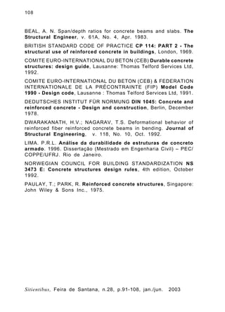 108
Sitientibus, Feira de Santana, n.28, p.91-108, jan./jun. 2003
BEAL, A. N. Span/depth ratios for concrete beams and slabs. The
Structural Engineer, v. 61A, No. 4, Apr. 1983.
BRITISH STANDARD CODE OF PRACTICE CP 114: PART 2 - The
structural use of reinforced concrete in buildings, London, 1969.
COMITE EURO-INTERNATIONAL DU BETON (CEB) Durable concrete
structures: design guide, Lausanne: Thomas Telford Services Ltd,
1992.
COMITE EURO-INTERNATIONAL DU BETON (CEB) & FEDERATION
INTERNATIONALE DE LA PRÉCONTRAINTE (FIP) Model Code
1990 - Design code, Lausanne : Thomas Telford Services Ltd, 1991.
DEDUTSCHES INSTITUT FÜR NORMUNG DIN 1045: Concrete and
reinforced concrete - Design and construction, Berlin, December
1978.
DWARAKANATH, H.V.; NAGARAV, T.S. Deformational behavior of
reinforced fiber reinforced concrete beams in bending. Journal of
Structural Engineering, v. 118, No. 10, Oct. 1992.
LIMA. P.R.L. Análise da durabilidade de estruturas de concreto
armado. 1996. Dissertação (Mestrado em Engenharia Civil) – PEC/
COPPE/UFRJ. Rio de Janeiro.
NORWEGIAN COUNCIL FOR BUILDING STANDARDIZATION NS
3473 E: Concrete structures design rules, 4th edition, October
1992.
PAULAY, T.; PARK, R. Reinforced concrete structures, Singapore:
John Wiley & Sons Inc., 1975.
 