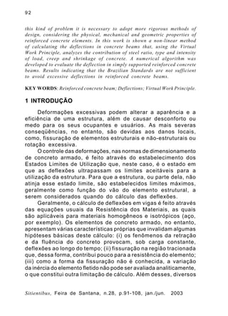 9 2
Sitientibus, Feira de Santana, n.28, p.91-108, jan./jun. 2003
this kind of problem it is necessary to adopt more rigorous methods of
design, considering the physical, mechanical and geometric properties of
reinforced concrete elements. In this work is shown a non-linear method
of calculating the deflections in concrete beams that, using the Virtual
Work Principle, analyzes the contribution of steel ratio, type and intensity
of load, creep and shrinkage of concrete. A numerical algorithm was
developed to evaluate the deflection in simply supported reinforced concrete
beams. Results indicating that the Brazilian Standards are not sufficient
to avoid excessive deflections in reinforced concrete beams.
KEY WORDS: Reinforced concrete beam; Deflections; Virtual Work Principle.
1 INTRODUÇÃO
Deformações excessivas podem alterar a aparência e a
eficiência de uma estrutura, além de causar desconforto ou
medo para os seus ocupantes e usuários. As mais severas
conseqüências, no entanto, são devidas aos danos locais,
como, fissuração de elementos estruturais e não-estruturais ou
rotação excessiva.
O controle das deformações, nas normas de dimensionamento
de concreto armado, é feito através do estabelecimento dos
Estados Limites de Utilização que, neste caso, é o estado em
que as deflexões ultrapassam os limites aceitáveis para a
utilização da estrutura. Para que a estrutura, ou parte dela, não
atinja esse estado limite, são estabelecidos limites máximos,
geralmente como função do vão do elemento estrutural, a
serem considerados quando do cálculo das deflexões.
Geralmente, o cálculo de deflexões em vigas é feito através
das equações usuais da Resistência dos Materiais, as quais
são aplicáveis para materiais homogêneos e isotrópicos (aço,
por exemplo). Os elementos de concreto armado, no entanto,
apresentam várias características próprias que invalidam algumas
hipóteses básicas deste cálculo: (i) os fenômenos da retração
e da fluência do concreto provocam, sob carga constante,
deflexões ao longo do tempo; (ii) fissuração na região tracionada
que, dessa forma, contribui pouco para a resistência do elemento;
(iii) como a forma da fissuração não é conhecida, a variação
da inércia do elemento fletido não pode ser avaliada analiticamente,
o que constitui outra limitação de cálculo. Além desses, diversos
 