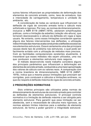 9 3
Sitientibus, Feira de Santana, n.28, p.91-108, jan./jun. 2003
outros fatores influenciam as propriedades de deformação dos
elementos de concreto armado, como, taxa de armadura, tipo
e intensidade do carregamento, temperatura e umidade do
ambiente, etc.
A consideração de todas as variáveis que influenciam na
deflexão de vigas de concreto armado torna o cálculo mais
sofisticado e rigoroso. Por isso, as normas de dimensionamento,
inclusive a NBR 6118 (ABNT,1978), adotaram simplificações
práticas, como a limitação da esbeltez (relação vão-altura), que
tornaram desnecessário o cálculo da deflexão em vigas e lajes
usuais. No entanto, como essas limitações consideram apenas
alguns dos fatores intervenientes nas deflexões, a utilização
indiscriminada das mesmas acaba conduzindo a deflexões excessivas
nos elementos estruturais. Essa é certamente uma das principais
causas deste tipo de problema nas estruturas, o qual pode ser
facilmente evitado com a utilização de métodos mais precisos.
Com as facilidades computacionais existentes atualmente, é
inaceitável que esses métodos não sejam utilizados, uma vez
que conduzem a elementos estruturais mais seguros.
O método desenvolvido neste trabalho considera alguns
dos principais parâmetros que influenciam a deformação em
elementos de concreto armado, conduzindo a uma maior aproximação
dos valores de cálculo com os valores reais. A comparação com
a norma brasileira de dimensionamento, NBR 6118 (ABNT,
1978), indica que a mesma possui limitações que precisam ser
corrigidas, pois conduzem a cálculos e limitações errôneos, no
que diz respeito à deflexão máxima de vigas de concreto armado.
2 PRESCRIÇÕES NORMATIVAS
Dois critérios principais são utilizados pelas normas de
dimensionamento de estruturas de concreto armado para controlar
as deflexões de elementos estruturais. O principal controle
normativo é a limitação da deflexão máxima a ser atingida pelo
elemento estrutural. Para garantir que essa limitação vai ser
obedecida, sem a necessidade de cálculos mais rigorosos, as
normas adotam limites máximos para a esbeltez do elemento
estrutural, de forma a poder garantir a integridade estrutural.
 