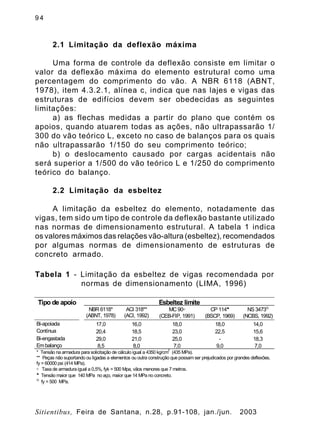 9 4
Sitientibus, Feira de Santana, n.28, p.91-108, jan./jun. 2003
2.1 Limitação da deflexão máxima
Uma forma de controle da deflexão consiste em limitar o
valor da deflexão máxima do elemento estrutural como uma
percentagem do comprimento do vão. A NBR 6118 (ABNT,
1978), item 4.3.2.1, alínea c, indica que nas lajes e vigas das
estruturas de edifícios devem ser obedecidas as seguintes
limitações:
a) as flechas medidas a partir do plano que contém os
apoios, quando atuarem todas as ações, não ultrapassarão 1/
300 do vão teórico L, exceto no caso de balanços para os quais
não ultrapassarão 1/150 do seu comprimento teórico;
b) o deslocamento causado por cargas acidentais não
será superior a 1/500 do vão teórico L e 1/250 do comprimento
teórico do balanço.
2.2 Limitação da esbeltez
A limitação da esbeltez do elemento, notadamente das
vigas, tem sido um tipo de controle da deflexão bastante utilizado
nas normas de dimensionamento estrutural. A tabela 1 indica
os valores máximos das relações vão-altura (esbeltez), recomendados
por algumas normas de dimensionamento de estruturas de
concreto armado.
Tipo de apoio Esbeltez limite
NBR 6118*
(ABNT, 1978)
ACI 318**
(ACI, 1992)
MC90°
(CEB-FIP, 1991)
CP 114§
(BSCP, 1969)
NS 3473Ä
(NCBS, 1992)
Bi-apoiada 17,0 16,0 18,0 18,0 14,0
Contínua 20,4 18,5 23,0 22,5 15,6
Bi-engastada 29,0 21,0 25,0 - 18,3
Em balanço 8,5 8,0 7,0 9,0 7,0
* Tensão na armadura para solicitação de cálculo igual a 4350 kg/cm
2
(435 MPa).
** Peças não suportando ou ligadas a elementos ou outra construção que possam ser prejudicados por grandes deflexões.
fy = 60000 psi (414 MPa).
° Taxa de armadura igual a 0,5%, fyk = 500 Mpa, vãos menores que 7 metros.
§
Tensão maior que 140 MPa no aço, maior que 14 MPa no concreto.
Ä
fy = 500 MPa.
Tabela 1 - Limitação da esbeltez de vigas recomendada por
normas de dimensionamento (LIMA, 1996)
 