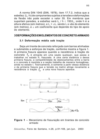 9 5
Sitientibus, Feira de Santana, n.28, p.91-108, jan./jun. 2003
A norma DIN 1045 (DIN, 1978), item 17.7.2, indica que a
esbeltez (Li
/ h) de componentes sujeitos a tensões e deformações
de flexão não pode exceder o valor 35. Em membros que
suportam paredes, a esbeltez será Li
/ h £ 150/Li
, onde h é a
altura efetiva (em metros), e Li
= aL, sendo L o vão do elemento
(em metros), e a um coeficiente que depende do tipo de apoio
do elemento.
3DEFORMAÇÕESEMELEMENTOSDECONCRETOARMADO
3.1 Deformação média sob tração
Seja um tirante de concreto reforçado com barras alinhadas
e submetido a esforços de tração, conforme mostra a figura 1.
A primeira fissura aparece quando a resistência à tração do
concreto é atingida em uma seção qualquer, que passa a
trabalhar no estado II, fissurado. A uma certa distância s dessa
primeira fissura, a compatibilidade de deslocamentos entre a barra
e o concreto é mantida e a seção trabalha de maneira homogênea,
ainda no estado I. Teoricamente, é somente a partir dessa distância
s da primeira fissura que a tensão na matriz atinge novamente a
resistência à tração e uma nova fissura aparece.
ctf
ctf
Figura 1 – Mecanismo de fissuração em tirantes de concreto
armado
 