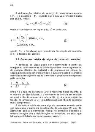 9 6
Sitientibus, Feira de Santana, n.28, p.91-108, jan./jun. 2003
A deformação relativa do reforço varia entre o estado
I ( ) e o estado II ( ) sendo que o seu valor médio é dado
por (CEB, 1983):
onde o coeficiente de repartição, é dado por:
sendo a tensão no aço quando da fissuração do concreto
e a tensão de serviço.
3.2 Curvatura média de vigas de concreto armado
A deflexão de vigas pode ser determinada a partir da
integração das curvaturas as quais dependem do carregamento,
do módulo elástico do material e do momento de inércia da
seção. Em vigas de concreto armado, a curvatura esta diretamente
associada à rotação da seção transversal podendo ser expressa
pela relação:
onde r é o raio de curvatura, M é o momento fletor atuante, E
o módulo de Elasticidade, I o momento de inércia em relação
ao qual a flexão ocorre, d a altura útil, é a deformação de
tração na armadura e é a deformação na fibra de concreto
mais comprimida.
A curvatura média de uma viga de concreto armado pode
ser calculada a partir da substituição da equação (1) em (3),
admitindo que a deformação média no concreto obedece à
mesma relação que a deformação na armadura, ou seja, que
há compatibilidade de deformações. Assim:
se
1se 2se
( ) ( )zezee 2s1ssm 1 +-= (1)
z
ï
î
ï
í
ì
£
>÷÷
ø
ö
çç
è
æ
=
srs
srs
2
s
sr
para,0
para,-1
ss
ss
s
s
z (2)
srs
ss
dI.E
M
r
1 cs ee -
== (3)
se
ce
 