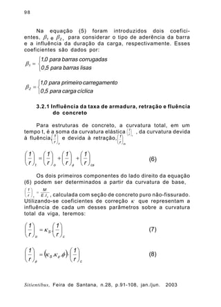 9 8
Sitientibus, Feira de Santana, n.28, p.91-108, jan./jun. 2003
Na equação (5) foram introduzidos dois coefici-
entes, para considerar o tipo de aderência da barra
e a influência da duração da carga, respectivamente. Esses
coeficientes são dados por:
3.2.1 Influência da taxa de armadura, retração e fluência
do concreto
Para estruturas de concreto, a curvatura total, em um
tempo t, é a soma da curvatura elástica , da curvatura devida
à fluência, e devida à retração,
Os dois primeiros componentes do lado direito da equação
(6) podem ser determinados a partir da curvatura de base,
, calculada com seção de concreto puro não-fissurado.
Utilizando-se coeficientes de correção que representam a
influência de cada um desses parâmetros sobre a curvatura
total da viga, teremos:
1b e 2b ,
î
í
ì
=
lisasbarraspara5,0
corrugadasbarraspara0,1
1b
î
í
ì
=
cíclicacargapara5,0
tocarregamenprimeiropara0,1
2b
or
1
÷
ø
ö
ç
è
æ
f
÷
ø
ö
ç
è
æ
r
1
csr
1
÷
ø
ö
ç
è
æ
csot r
1
r
1
r
1
r
1
÷
ø
ö
ç
è
æ
+÷
ø
ö
ç
è
æ
+÷
ø
ö
ç
è
æ
=÷
ø
ö
ç
è
æ
f
(6)
cc I.E
M
r
1
=÷
ø
ö
ç
è
æ
k
c
S
o r
1
.
r
1
÷
ø
ö
ç
è
æ
=÷
ø
ö
ç
è
æ
k (7)
( )
c
S
r
1
..
r
1
÷
ø
ö
ç
è
æ
×=÷
ø
ö
ç
è
æ
fkk f
f
(8)
 