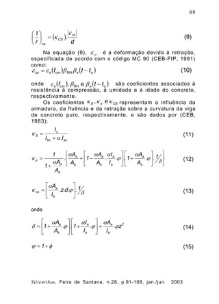 9 9
Sitientibus, Feira de Santana, n.28, p.91-108, jan./jun. 2003
Na equação (9), é a deformação devida à retração,
especificada de acordo com o código MC 90 (CEB-FIP, 1991)
como:
onde são coeficientes associados à
resistência à compressão, à umidade e à idade do concreto,
respectivamente.
Os coeficientes representam a influência da
armadura, da fluência e da retração sobre a curvatura da viga
de concreto puro, respectivamente, e são dados por (CEB,
1983):
( )
d
.
r
1 cs
CS
cs
e
k=÷
ø
ö
ç
è
æ
(9)
cse
( ) ( )osRHcmscs ttf -= bbee (10)
( ) ( )oscms tt,f -bbe eRH
CSS e, kkk f
axbx
c
S
I.I
I
a
k
+
= (11)
þ
ý
ü
î
í
ì
ú
û
ù
ê
ë
é
+ú
û
ù
ê
ë
é
-+
+
=
d
j
a
j
aaa
a
kf
1..
A
A
1..
I
I
.
A
A
1
A
A
.
A
A
1
1
b
a
b
a
b
a
b
a
b
a
(12)
d
j
a
k 1..d.z.
I
A
b
a
cs ú
û
ù
ê
ë
é
= (13)
onde
2
b
a
b
a
b
a
z.
I
A
.
I
I
1..
A
A
1 j
a
j
a
j
a
d +ú
û
ù
ê
ë
é
+ú
û
ù
ê
ë
é
+= (14)
fj +=1 (15)
 