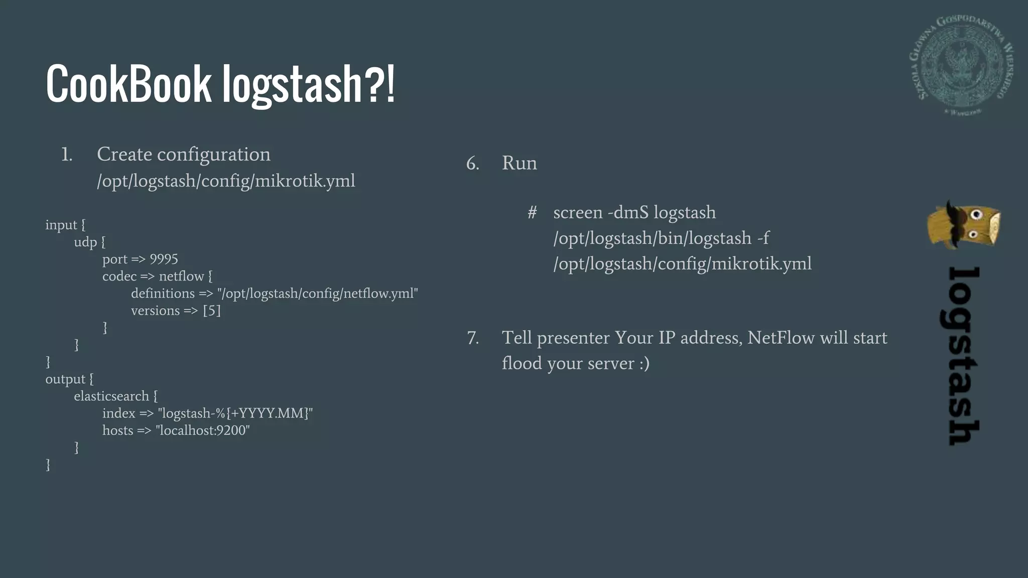 CookBook logstash?!
1. Create configuration
/opt/logstash/config/mikrotik.yml
input {
udp {
port => 9995
codec => netflow {
definitions => "/opt/logstash/config/netflow.yml"
versions => [5]
}
}
}
output {
elasticsearch {
index => "logstash-%{+YYYY.MM}"
hosts => "localhost:9200"
}
}
6. Run
# screen -dmS logstash
/opt/logstash/bin/logstash -f
/opt/logstash/config/mikrotik.yml
7. Tell presenter Your IP address, NetFlow will start
flood your server :)
 