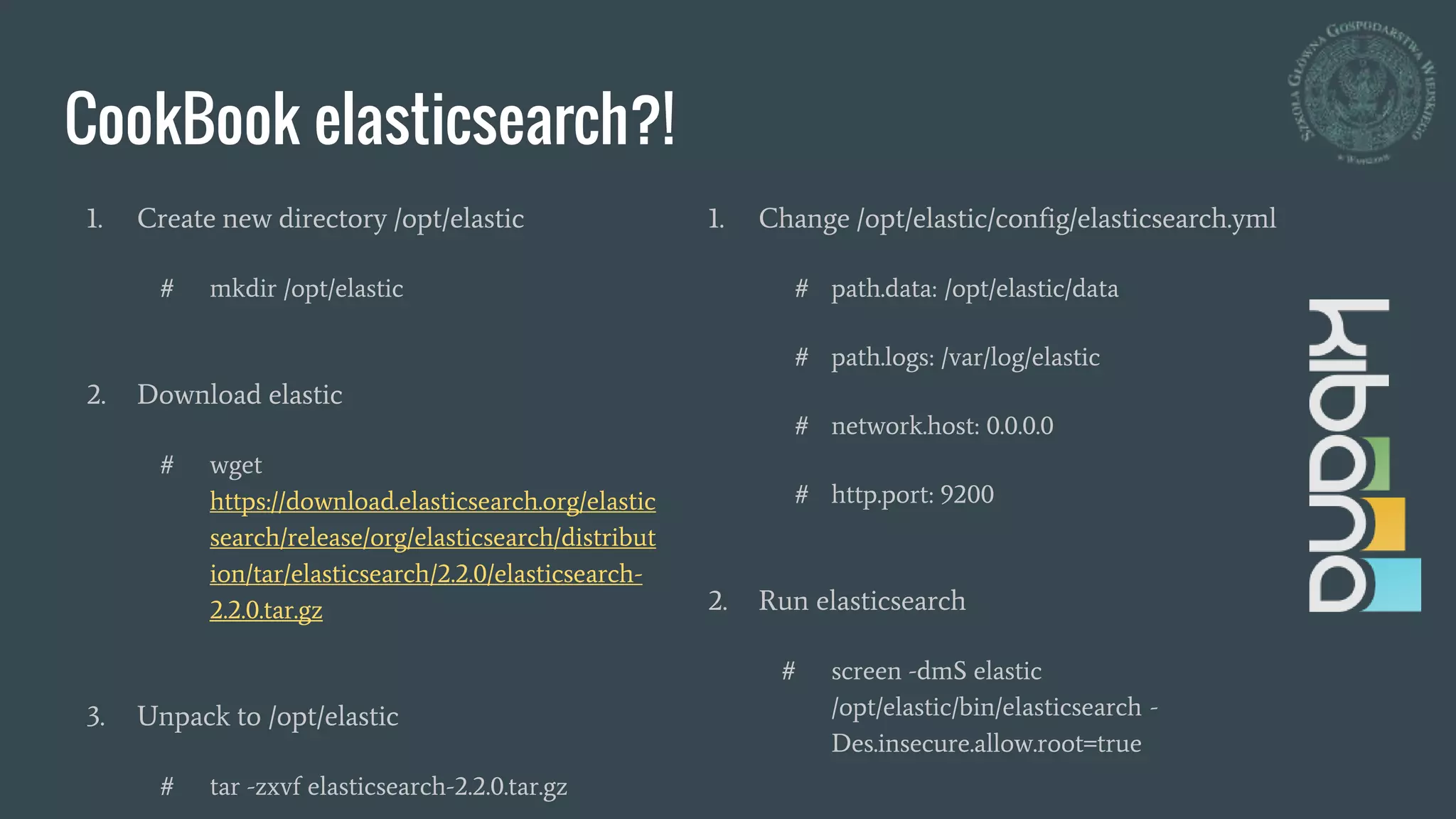 CookBook elasticsearch?!
1. Create new directory /opt/elastic
# mkdir /opt/elastic
2. Download elastic
# wget
https://download.elasticsearch.org/elastic
search/release/org/elasticsearch/distribut
ion/tar/elasticsearch/2.2.0/elasticsearch-
2.2.0.tar.gz
3. Unpack to /opt/elastic
# tar -zxvf elasticsearch-2.2.0.tar.gz
1. Change /opt/elastic/config/elasticsearch.yml
# path.data: /opt/elastic/data
# path.logs: /var/log/elastic
# network.host: 0.0.0.0
# http.port: 9200
2. Run elasticsearch
# screen -dmS elastic
/opt/elastic/bin/elasticsearch -
Des.insecure.allow.root=true
 