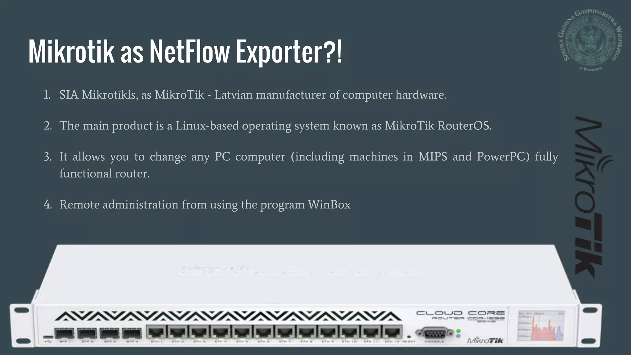 Mikrotik as NetFlow Exporter?!
1. SIA Mikrotīkls, as MikroTik - Latvian manufacturer of computer hardware.
2. The main product is a Linux-based operating system known as MikroTik RouterOS.
3. It allows you to change any PC computer (including machines in MIPS and PowerPC) fully
functional router.
4. Remote administration from using the program WinBox
 