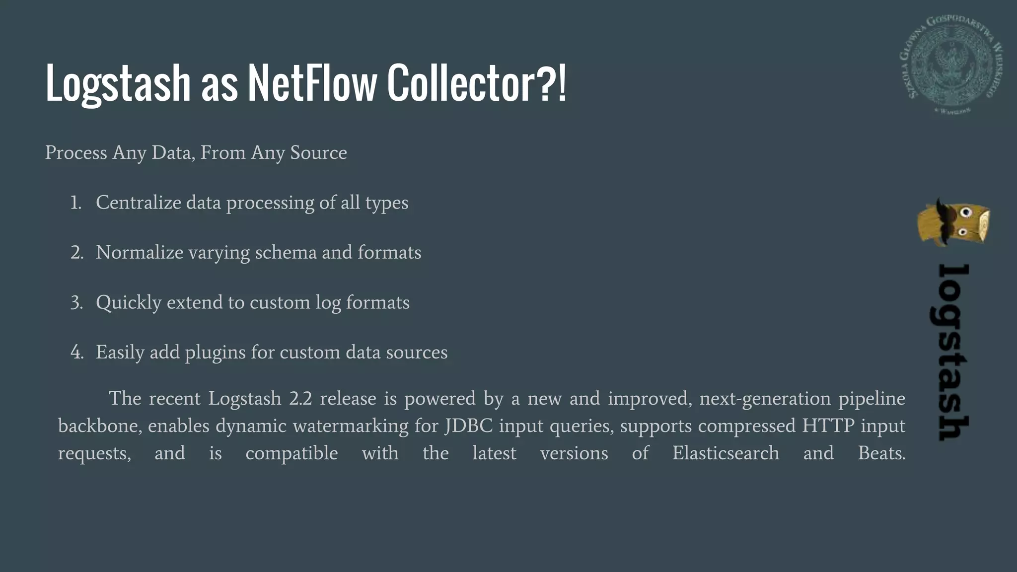 Logstash as NetFlow Collector?!
Process Any Data, From Any Source
1. Centralize data processing of all types
2. Normalize varying schema and formats
3. Quickly extend to custom log formats
4. Easily add plugins for custom data sources
The recent Logstash 2.2 release is powered by a new and improved, next-generation pipeline
backbone, enables dynamic watermarking for JDBC input queries, supports compressed HTTP input
requests, and is compatible with the latest versions of Elasticsearch and Beats.
 