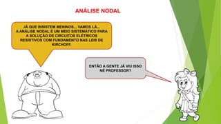 ANÁLISE NODAL
ENTÃO A GENTE JÁ VIU ISSO
NÉ PROFESSOR?
JÁ QUE INSISTEM MENINOS... VAMOS LÁ...
A ANÁLISE NODAL É UM MEIO SISTEMÁTICO PARA
A SOLUÇÃO DE CIRCUITOS ELÉTRICOS
RESISTIVOS COM FUNDAMENTO NAS LEIS DE
KIRCHOFF.
 