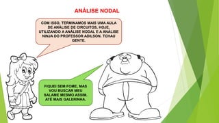 ANÁLISE NODAL
COM ISSO, TERMINAMOS MAIS UMA AULA
DE ANÁLISE DE CIRCUITOS, HOJE,
UTILIZANDO A ANÁLISE NODAL E A ANÁLISE
NINJA DO PROFESSOR ADILSON. TCHAU
GENTE.
FIQUEI SEM FOME, MAS
VOU BUSCAR MEU
SALAME MESMO ASSIM.
ATÉ MAIS GALERINHA.
 