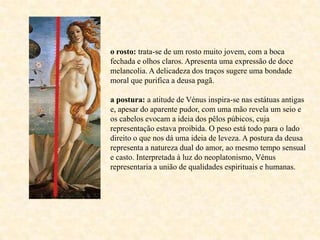 o rosto: trata-se de um rosto muito jovem, com a boca
fechada e olhos claros. Apresenta uma expressão de doce
melancolia. A delicadeza dos traços sugere uma bondade
moral que purifica a deusa pagã.

a postura: a atitude de Vénus inspira-se nas estátuas antigas
e, apesar do aparente pudor, com uma mão revela um seio e
os cabelos evocam a ideia dos pêlos púbicos, cuja
representação estava proibida. O peso está todo para o lado
direito o que nos dá uma ideia de leveza. A postura da deusa
representa a natureza dual do amor, ao mesmo tempo sensual
e casto. Interpretada à luz do neoplatonismo, Vénus
representaria a união de qualidades espirituais e humanas.
 