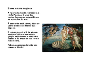É uma pintura alegórica.

A figura da direita representa a
ninfa Pomona, é uma das
quatro horas que personificam
as estações do ano.

À esquerda está Zéfiro, deus do
vento ocidente e Clóris sua
esposa.

A imagem central é de Vénus,
sendo Afrodite o seu nome
grego. Representa a deusa da
beleza e do amor na sua forma
mais nobre.

Foi uma encomenda feita por
Lorenzo Medici
 