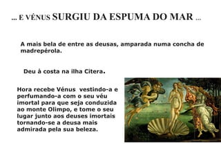 ... E VÉNUS SURGIU      DA ESPUMA DO MAR …

  A mais bela de entre as deusas, amparada numa concha de
  madrepérola.


  Deu à costa na ilha Citera.


 Hora recebe Vénus vestindo-a e
 perfumando-a com o seu véu
 imortal para que seja conduzida
 ao monte Olimpo, e tome o seu
 lugar junto aos deuses imortais
 tornando-se a deusa mais
 admirada pela sua beleza.
 