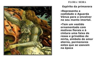 FLORA / HORA
 Espírito da primavera
•Representa a
castidade e Aguarda
Vénus para a envolver
no seu manto imortal.
•Tem um vestido
ornamentado com
motivos florais e à
cintura uma faixa de
rosas e grinaldas de
mirto, símbolo de amor
eterno, pormenores
estes que se usavam
na época
 