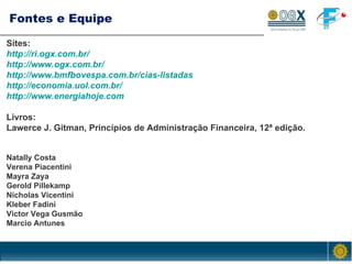 Fontes e Equipe Sites: http://ri.ogx.com.br/ http://www.ogx.com.br/ http://www.bmfbovespa.com.br/cias-listadas http://economia.uol.com.br/ http://www.energiahoje.com Livros: Lawerce J. Gitman, Princípios de Administração Financeira, 12ª edição. Natally Costa  Verena Piacentini  Mayra Zaya Gerold Pillekamp  Nicholas Vicentini Kleber Fadini  Victor Vega Gusmão Marcio Antunes 