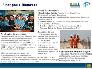 Finanças e Recursos Corpo de Diretores Eike Fuhrken Batista , Presidente do Conselho de Administração e Diretor Presidente; Paulo Mendonça  é o Diretor Geral e Diretor de Exploração e Produção da OGX; Marcelo Torres  é o Diretor Financeiro e Diretor de Relações com Investidores da OGX; José Roberto Faveret  é o Diretor Jurídico da OGX; Reinaldo Belotti  é o Diretor de Produção da OGX. Conselho de Administração Acionistas influentes e comprometidos em  formular e implantar as políticas gerais de negócios, incluindo as estratégias de longo prazo. Colaboradores A maior parte da mão-de-obra  e regional para as funções mais básicas; Mão-de-obra especializada e corpo de engenheiros   são importados e recebem todos os benefícios para trabalhar nas regiões que  a OGX atua. Avaliação da empresa “ No petróleo são necessários três anos para apurar o resultado e mais quatro para  colocar em produção. São sete anos, é o ciclo. Acreditamos que em 2015 essa  pode ser uma empresa de US$ 30 bilhões a US$ 40 bilhões.”  Eike Batista em entrevista a Revista Brasil Energia 01.01.2008 “ Além de contar com um quadro de  profissionais altamente qualificados, a companhia possui sólida posição financeira, com cerca de US$ 4,5 bilhões (em junho de 2011) para investimentos em exploração, produção e novos negócios.”  Comunicado  ao Mercado - OGX 